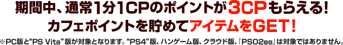 キャンペーン期間中、通常1CPのポイントが3CPもらえる！カフェポイントを貯めてアイテムをGET！ ※“PC”版と“PS Vita”版が対象となります。“PS4”版、ハンゲーム版、クラウド版、『PSO2es』は対象ではありませんのでご注意ください。