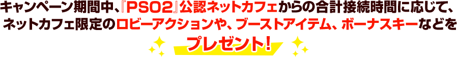 キャンペーン期間中、『PSO2』公認ネットカフェからの合計接続時間に応じて、ネットカフェ限定のロビーアクションや、ブーストアイテム、ボーナスキーなどをプレゼント！