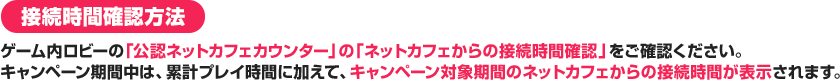 接続時間確認方法 ゲーム内ロビーの「公認ネットカフェカウンター」の「ネットカフェからの接続時間確認」をご確認ください。キャンペーン期間中は、累計プレイ時間に加えて、キャンペーン対象期間のネットカフェからの接続時間が表示されます。 