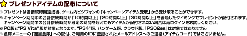 プレゼントアイテムの配布について ※プレゼントは各接続時間達成後、ゲーム内ビジフォンの「キャンペーンアイテム受取」から受け取ることができます。※キャンペーン期間中の合計接続時間が「10時間以上」「20時間以上」「30時間以上」を経過したタイミングでプレゼントが配付されます。キャンペーン期間中の合計接続時間が既定の時間を超えてもアイテムが配付されない場合は再ログインをお試しください。※“PC”版と“PS Vita”版が対象となります。“PS4”版、ハンゲーム版、クラウド版、『PSO2es』は対象ではありません。 ※倉庫メニューの「運営倉庫」への配付、ご利用登録IDに登録されたメールアドレスへのご連絡（アイテムコード）ではございません。