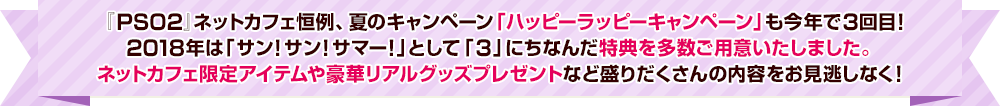 『PSO2』ネットカフェ恒例、夏のキャンペーン「ハッピーラッピーキャンペーン」も今年で3回目！2018年は「サン！サン！サマー！」として「3」にちなんだ特典を多数ご用意いたしました。ネットカフェ限定アイテムや豪華リアルグッズプレゼントなど盛りだくさんの内容をお見逃しなく！