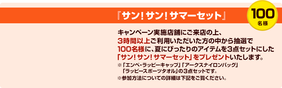 『サン！サン！サマーセット』100名様キャンペーン実施店舗にご来店の上、3時間以上ご利用いただいた方の中から抽選で100名様に、夏にぴったりのアイテムを3点セットにした「サン！サン！サマーセット」をプレゼントいたします。※「エンペ・ラッピーキャップ」「アークスナイロンバッグ」「ラッピースポーツタオル」の3点セットです。