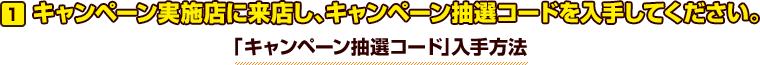 キャンペーン実施店に来店し、キャンペーン抽選コードを入手してください。