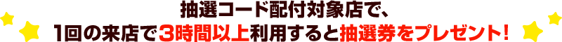 抽選コード配付対象店で、1回の来店で3時間以上利用すると抽選券をプレゼント！