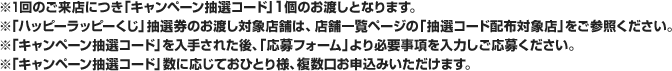 ※1回のご来店につき「キャンペーン抽選コード」1個のお渡しとなります。※「ハッピーラッピーくじ」抽選権のお渡し対象店舗は、店舗一覧ページの「抽選コード配布対象店」をご参照ください。※「キャンペーン抽選コード」を入手された後、「応募フォーム」より必要事項を入力しご応募ください。※「キャンペーン抽選コード」数に応じておひとり様、複数口お申込みいただけます。