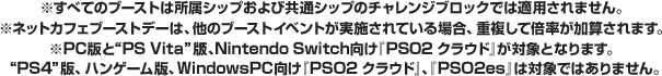 ※一部、ブーストの対象外となるクエストがあります。ブースト対象クエストにつきましてはゲーム内のクエストカウンターからご確認ください。※ネットカフェブーストデーは、他のブーストイベントが実施されている場合、重複して倍率が加算されます。※“PC”版と“PS Vita”版、Nintendo Switch向け『PSO2 クラウド』が対象となります。“PS4”版、ハンゲーム版、WindowsPC向け『PSO2 クラウド』、『PSO2es』は対象ではありません。