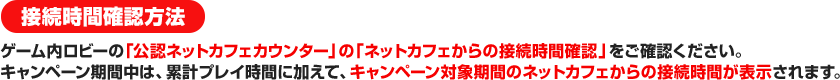 接続時間確認方法 ゲーム内ロビーの「公認ネットカフェカウンター」の「ネットカフェからの接続時間確認」をご確認ください。キャンペーン期間中は、累計プレイ時間に加えて、キャンペーン対象期間のネットカフェからの接続時間が表示されます。 