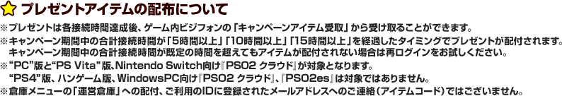 プレゼントアイテムの配布について ※プレゼントは各接続時間達成後、ゲーム内ビジフォンの「キャンペーンアイテム受取」から受け取ることができます。※キャンペーン期間中の合計接続時間が「10時間以上」「20時間以上」「30時間以上」を経過したタイミングでプレゼントが配付されます。キャンペーン期間中の合計接続時間が既定の時間を超えてもアイテムが配付されない場合は再ログインをお試しください。※“PC”版と“PS Vita”版、Nintendo Switch向け『PSO2 クラウド』が対象となります。“PS4”版、ハンゲーム版、WindowsPC向け『PSO2 クラウド』、『PSO2es』は対象ではありません。 ※倉庫メニューの「運営倉庫」への配付、ご利用登録IDに登録されたメールアドレスへのご連絡（アイテムコード）ではございません。