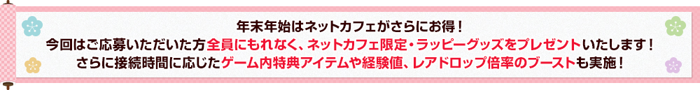 年末年始はネットカフェがさらにお得！今回はご応募いただいた方全員にもれなく、ネットカフェ限定・ラッピーグッズをプレゼントいたします！
さらに接続時間に応じたゲーム内特典アイテムや経験値、レアドロップ倍率のブーストも実施！