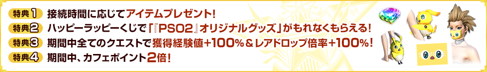 【特典1】接続時間に応じてアイテムプレゼント！【特典2】ハッピーラッピーくじで「『PSO2』オリジナルグッズ」が当たる！【特典3】期間中全てのクエストで獲得経験値＋100％＆レアドロップ倍率＋100％！【特典4】期間中、カフェポイントが2倍！