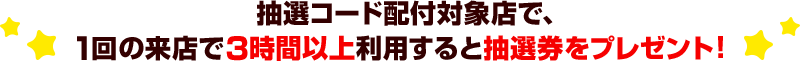 抽選コード配付対象店で、1回の来店で3時間以上利用すると抽選券をプレゼント！