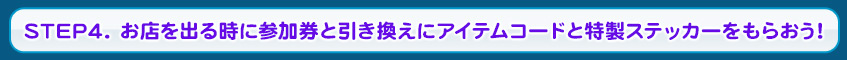 STEP4. お店を出る時に参加券と引き換えにアイテムコードと特製ステッカーをもらおう！