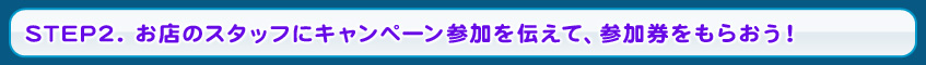 STEP2. お店のスタッフにキャンペーン参加を伝えて、参加券をもらおう！