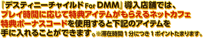 『デスティニーチャイルド For DMM』導入店舗では、プレイ時間に応じて特典アイテムがもらえるネットカフェ特典ボーナスコードを使用すると下記のアイテムを手に入れることができます。※滞在時間1分につき1ポイントたまります。