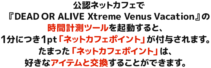 公認ネットカフェで『DEAD OR ALIVE Xtreme Venus Vacation』の時間計測ツールを起動すると、1分につき1pt「ネットカフェポイント」が付与されます。たまった「ネットカフェポイント」は、好きなアイテムと交換することができます。