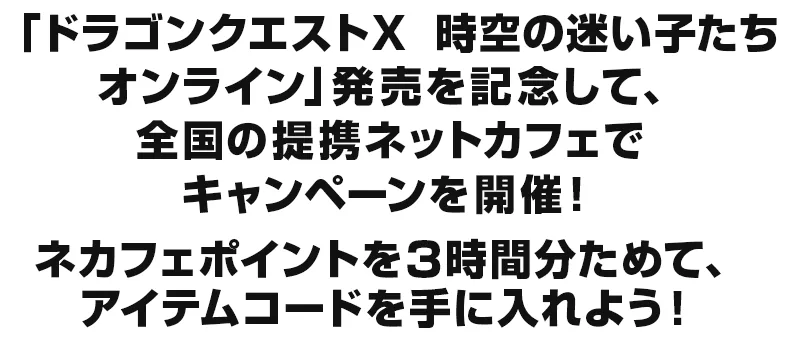 「ドラゴンクエストX　時空の迷い子たち　オンライン」発売を記念して、全国の提携ネットカフェでキャンペーンを開催！ネカフェポイントを3時間分ためて、アイテムコードを手に入れよう！